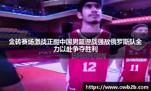 金砖赛场激战正酣中国男篮迎战强敌俄罗斯队全力以赴争夺胜利